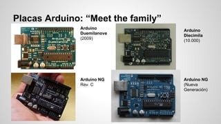 Placas Arduino: “Meet the family”
Arduino
Duemilanove
(2009)

Arduino NG
Rev. C

Arduino
Diecimila
(10.000)

Arduino NG
(Nueva
Generación)

 