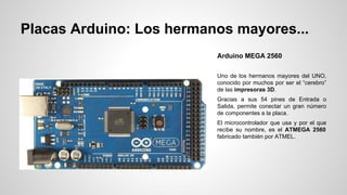 Placas Arduino: Los hermanos mayores...
Arduino MEGA 2560
Uno de los hermanos mayores del UNO,
conocido por muchos por ser el “cerebro”
de las impresoras 3D.
Gracias a sus 54 pines de Entrada o
Salida, permite conectar un gran número
de componentes a la placa.
El microcontrolador que usa y por el que
recibe su nombre, es el ATMEGA 2560
fabricado también por ATMEL.

 