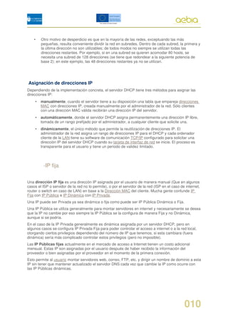 •   Otro motivo de desperdicio es que en la mayoría de las redes, exceptuando las más
        pequeñas, resulta conveniente dividir la red en subredes. Dentro de cada subred, la primera y
        la última dirección no son utilizables; de todos modos no siempre se utilizan todas las
        direcciones restantes. Por ejemplo, si en una subred se quieren acomodar 80 hosts, se
        necesita una subred de 128 direcciones (se tiene que redondear a la siguiente potencia de
        base 2); en este ejemplo, las 48 direcciones restantes ya no se utilizan.




Asignación de direcciones IP
Dependiendo de la implementación concreta, el servidor DHCP tiene tres métodos para asignar las
direcciones IP:
    •   manualmente, cuando el servidor tiene a su disposición una tabla que empareja direcciones
        MAC con direcciones IP, creada manualmente por el administrador de la red. Sólo clientes
        con una dirección MAC válida recibirán una dirección IP del servidor.
    •   automáticamente, donde el servidor DHCP asigna permanentemente una dirección IP libre,
        tomada de un rango prefijado por el administrador, a cualquier cliente que solicite una.
    •   dinámicamente, el único método que permite la reutilización de direcciones IP. El
        administrador de la red asigna un rango de direcciones IP para el DHCP y cada ordenador
        cliente de la LAN tiene su software de comunicación TCP/IP configurado para solicitar una
        dirección IP del servidor DHCP cuando su tarjeta de interfaz de red se inicie. El proceso es
        transparente para el usuario y tiene un periodo de validez limitado.




          -IP fija

Una dirección IP fija es una direccón IP asignada por el usuario de manera manual (Que en algunos
casos el ISP o servidor de la red no lo permite), o por el servidor de la red (ISP en el caso de internet,
router o switch en caso de LAN) en base a la Dirección MAC del cliente. Mucha gente confunde IP
Fija con IP Pública e IP Dinámica con IP Privada.
Una IP puede ser Privada ya sea dinámica o fija como puede ser IP Pública Dinámica o Fija.
Una IP Pública se utiliza generalmente para montar servidores en internet y necesariamente se desea
que la IP no cambie por eso siempre la IP Pública se la configura de manera Fija y no Dinámica,
aunque si se podría.
En el caso de la IP Privada generalmente es dinámica asignada por un servidor DHCP, pero en
algunos casos se configura IP Privada Fija para poder controlar el acceso a internet o a la red local,
otorgando ciertos privilegios dependiendo del número de IP que tenemos, si esta cambiara (fuera
dinámica) sería más complicado controlar estos privilegios (pero no imposible).
Las IP Públicas fijas actualmente en el mercado de acceso a Internet tienen un costo adicional
mensual. Estas IP son asignadas por el usuario después de haber recibido la información del
proveedor o bien asignadas por el proveedor en el momento de la primera conexión.
Esto permite al usuario montar servidores web, correo, FTP, etc. y dirigir un nombre de dominio a esta
IP sin tener que mantener actualizado el servidor DNS cada vez que cambie la IP como ocurre con
las IP Públicas dinámicas.




                                                                                                010
 