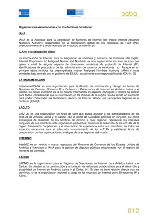 Organizaciones relacionadas con los dominios de Internet

IANA

IANA es la Autoridad para la Asignación de Números de Internet (del Inglés: Internet Assigned
Numbers Authority), responsable de la coordinación global de los protocolos de Raíz DNS,
direccionamiento IP y otros recursos del Protocolo de Internet [1]

ICANN y la asignación oficial

La Corporación de Internet para la Asignación de nombres y números de Dominios (del Inglés:
Internet Corporation for Assigned Names and Numbers) es una organización sin fines de lucro que
opera a nivel de asignar espacio de direcciones numéricas de protocolo de Internet (IP),
identificadores de protocolo y de las administración del sistema de servidores raíz. Aunque en un
principio estos servicios los desempeñaba Internet Assigned Numbers Authority (IANA) y otras
entidades bajo contrato con el gobierno de EE.UU., actualmente son responsabilidad de ICANN. [2]

LATINOAMERICANN

LatinoamerICANN es una organización para la difusión de información y diálogo en temas de
Nombres de Dominio, Números IP y Gobierno o Gobernanza de Internet en América Latina y el
Caribe. Su misión asimismo es la de colocar información en español, portugués y francés de acceso
para todos, considerando que la información en los idiomas de la región resulta siendo un elemento
para poder comprender los fenómenos propios del Internet, desde una perspectiva regional en el
contexto global[3]

LACLTD

LACTLD es una organización sin fines de lucro que busca agrupar a los administradores de los
ccTLDs de América Latina y el Caribe, con el objeto de Coordinar políticas en conjunto, así como
estrategias de desarrollo de los nombres de dominio a nivel regional; representar los intereses
conjuntos de sus miembros ante organismos pertinentes; promover el desarrollo de los ccTLDs de la
región; fomentar la cooperación y el intercambio de experiencia entre sus miembros, en todos los
aspectos necesarios para el adecuado funcionamiento de los ccTLDs y establecer lazos de
colaboración con las organizaciones análogas de otras regiones del mundo.

INTERNIC

InterNIC es un servicio y marca registrada del Ministerio de Comercio de los Estados Unidos de
América y licenciado a IANA para la gestión de disputas públicas relacionadas con el registro de
nombres de dominios.

LACNIC

LACNIC es la organización para el Registro de Direcciones de Internet para América Latina y el
Caribe. Su objetivo es la construcción y articulación de esfuerzos colaborativos para el desarrollo y
estabilidad de Internet en América Latina y el Caribe. [4]. Si bien no tiene relación directa con los
dominios, sí es la organización regional a cargo de los recursos de Internet como Direcciones IP y
ASNs.




                                                                                           012
 