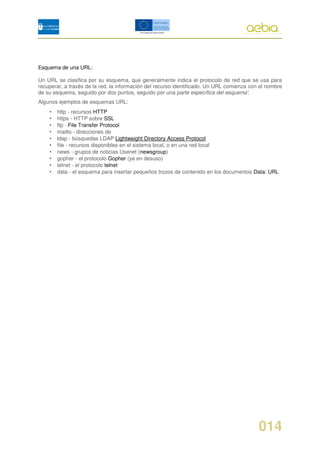 Esquema de una URL:

Un URL se clasifica por su esquema, que generalmente indica el protocolo de red que se usa para
recuperar, a través de la red, la información del recurso identificado. Un URL comienza con el nombre
de su esquema, seguido por dos puntos, seguido por una parte específica del esquema'.
Algunos ejemplos de esquemas URL:
    •   http - recursos HTTP
    •   https - HTTP sobre SSL
    •   ftp - File Transfer Protocol
    •   mailto - direcciones de
    •   ldap - búsquedas LDAP Lightweight Directory Access Protocol
    •   file - recursos disponibles en el sistema local, o en una red local
    •   news - grupos de noticias Usenet (newsgroup)
    •   gopher - el protocolo Gopher (ya en desuso)
    •   telnet - el protocolo telnet
    •   data - el esquema para insertar pequeños trozos de contenido en los documentos Data: URL




                                                                                           014
 