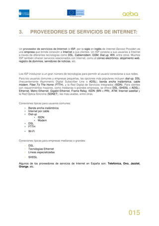 3.        PROVEEDORES DE SERVICIOS DE INTERNET:


Un proveedor de servicios de Internet (o ISP, por la sigla en inglés de Internet Service Provider) es
una empresa que brinda conexión a Internet a sus clientes. Un ISP conecta a sus usuarios a Internet
a través de diferentes tecnologías como DSL, Cablemódem, GSM, Dial-up, Wifi, entre otros. Muchos
ISP también ofrecen servicios relacionados con Internet, como el correo electrónico, alojamiento web,
registro de dominios, servidores de noticias, etc.



Los ISP involucran a un gran número de tecnologías para permitir al usuario conectarse a sus redes.
Para los usuarios comunes y empresas pequeñas, las opciones más populares incluyen dial-up, DSL
(frecuentemente Asymmetric Digital Subscriber Line o ADSL), banda ancha inalámbrica, cable
módem, Fiber To The Home (FTTH), y la Red Digital de Servicios Integrados (ISDN). Para clientes
con requerimientos mayores, como medianas o grandes empresas, se ofrece DSL (SHDSL o ADSL),
Ethernet, Metro Ethernet, Gigabit Ethernet, Frame Relay, ISDN (BRI o PRI), ATM, Internet satelital y
la Red Óptica Sincrona (SONET), las mas usadas, entre otras.


Conexiones típicas para usuarios comunes:
     •   Banda ancha inalámbrica
     •   Internet por cable
     •   Dial-up
              • ISDN
              • Modem
     •   DSL
     •   FTTH
     •   Wi-Fi


Conexiones típicas para empresas medianas o grandes:
     •   DSL
     •   Tecnologías Ethernet
     •   Líneas especializadas
     •   SHDSL

Algunos de los proveedores de servicios de Internet en España son: Telefónica, Ono, Jazztel,
Orange, etc.




                                                                                           015
 