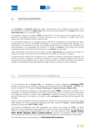 4.       NAVEGADORES:


Un navegador o navegador web (del inglés, web browser) es un programa que permite ver la
información que contiene una página web, (ya se encuentre ésta alojada en un servidor dentro de la
World Wide Web o en un servidor local).
El navegador interpreta el código, HTML generalmente, en el que está escrita la página web y lo
presenta en pantalla permitiendo al usuario interactuar con su contenido y navegar hacia otros
lugares de la red mediante enlaces o hipervínculos.
La funcionalidad básica de un navegador web es permitir la visualización de documentos de texto,
posiblemente con recursos multimedia incrustados. Los documentos pueden estar ubicados en la
computadora en donde está el usuario, pero también pueden estar en cualquier otro dispositivo que
esté conectado a la computadora del usuario o a través de Internet, y que tenga los recursos
necesarios para la transmisión de los documentos (un software servidor web).
Tales documentos, comúnmente denominados, poseen hipervínculos que enlazan una porción de
texto o una imagen a otro documento, normalmente relacionado con el texto o la imagen.
El seguimiento de enlaces de una página a otra, ubicada en cualquier computadora conectada a la
Internet, se llama navegación, de donde se origina el nombre navegador (aplicado tanto para el
programa como para la persona que lo utiliza, a la cual también se le llama cibernauta). Por otro lado,
ojeador es una traducción literal del original en inglés, browser, aunque su uso es minoritario.




4.1. Funcionamiento de los navegadores:


La comunicación entre el servidor web y el navegador se realiza mediante el protocolo HTTP,
aunque la mayoría de los ojeadores soportan otros protocolos como FTP, Gopher, y HTTPS (una
versión cifrada de HTTP basada en Secure Socket Layer o Capa de Conexión Segura (SSL).
La función principal del navegador es descargar documentos HTML y mostrarlos en pantalla. En la
actualidad, no solamente descargan este tipo de documentos sino que muestran con el documento
sus imágenes, sonidos e incluso vídeos streaming en diferentes formatos y protocolos. Además,
permiten almacenar la información en el disco o crear marcadores (bookmarks) de las páginas más
visitadas.
Algunos de los navegadores web más populares se incluyen en lo que se denomina una Suite. Estas
Suite disponen de varios programas integrados para leer noticias de Usenet y correo electrónico
mediante los protocolos NNTP, IMAP y POP.
Los primeros navegadores web sólo soportaban una versión muy simple de HTML. El rápido
desarrollo de los navegadores web propietarios condujo al desarrollo de dialectos no estándares de
HTML y a problemas de interoperabilidad en la web. Los más modernos (como Google Chrome,
Safari, Mozilla, Netscape, Opera e Internet Explorer) soportan los estándares HTML y XHTML
(comenzando con HTML 4.01, los cuales deberían visualizarse de la misma manera en todos ellos).
Los estándares web son publicados por el World Wide Web Consortium.




                                                                                             016
 