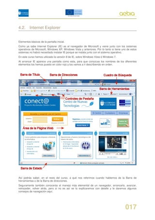 4.2. Internet Explorer


Elementos básicos de la pantalla inicial.
Como ya sabe Internet Explorer (IE) es el navegador de Microsoft y viene junto con los sistemas
operativos de Microsoft, Windows XP, Windows Vista y anteriores. Por lo tanto si tiene uno de estos
sistemas no habrá necesitado instalar IE porque se instala junto con el sistema operativo.
En este curso hemos utilizado la versión 8 de IE, sobre Windows Vista ó Windows 7.
Al arrancar IE aparece una pantalla como esta, para que conozcas los nombres de los diferentes
elementos los hemos puesto en color rojo y los vamos a ir describiendo en orden.




Así podrás saber, en el resto del curso, a qué nos referimos cuando hablemos de la Barra de
herramientas o de la Barra de direcciones.
Seguramente también conocerás el manejo más elemental de un navegador, arrancarlo, avanzar,
retroceder, volver atrás, pero si no es así se lo explicaremos con detalle y le daremos algunos
consejos de navegación aquí.




                                                                                         017
 