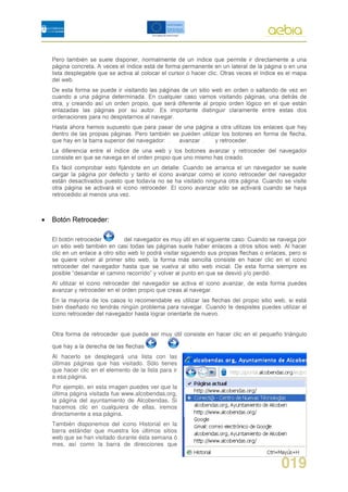 Al hacerlo se desplegará una lista con las
últimas páginas que has visitado. Sólo tienes
que hacer clic en el elemento de la lista para ir
a esa página.
Por ejemplo, en esta imagen puedes ver que la
última página visitada fue www.alcobendas.org,
la página del ayuntamiento de Alcobendas. Si
hacemos clic en cualquiera de ellas, iremos
directamente a esa página.
También disponemos del icono Historial en la
barra estándar que muestra los últimos sitios
web que se han visitado durante ésta semana ó
mes, así como la barra de direcciones que


                                                    019
 