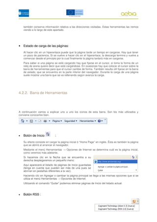 también conserva información relativa a las direcciones visitadas. Estas herramientas las iremos
    viendo a lo largo de este apartado.




•   Estado de carga de las páginas:

    Al hacer clic en un hiperenlace puede que la página tarde un tiempo en cargarse. Hay que tener
    un poco de paciencia. Si se vuelve a hacer clic en el hiperenlace, la descarga termina y vuelve a
    comenzar desde el principio por lo cual finalmente la página tardará más en cargarse.
    Para saber si una página se está cargando hay que fijarse en el cursor, si toma la forma de un
    reloj de arena quiere decir que está cargándose. En ocasiones hay que colocar el cursor sobre la
    barra de herramientas para que el cursor cambie de forma. También resulta útil fijarse en la barra
    de estado, que se encuentra en la parte inferior del navegador. Durante la carga de una página
    suele mostrar una barra que se va rellenando según avanza la carga.




4.2.2. Barra de Herramientas




A continuación vamos a explicar uno a uno los iconos de esta barra. Son los más utilizados y
conviene conocerlos bien.




•   Botón de Inicio           :

    Su efecto consiste en cargar la página inicial ó “Home Page” en inglés. Ésta es también la página
    que se abrirá al arrancar el navegador.
    Mediante el menú Herramientas → Opciones de Internet se determina cuál es la página inicial,
    como veremos más adelante.
 