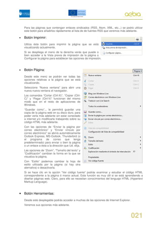 Para las páginas que contengan enlaces sindicados (RSS, Atom, XML, etc...) se podrá utilizar
    este botón para añadirlos rápidamente al lista de de fuentes RSS que veremos más adelante.

•   Botón Imprimir:

    Utiliza éste botón para imprimir la página que se está
    visualizando actualmente.
    Si se despliega el menú de la derecha verás que puede o
    bien acceder a la Vista previa de impresión de la página o
    Configurar la página para establecer las opciones de impresión.



•   Botón Página:

    Desde este menú se podrán ver todas las
    opciones relativas a la página que se está
    visualizando.
    Seleccione “Nueva ventana” para abrir una
    nueva nueva ventana el navegador.
    Los comandos “Cortar (Ctrl-X)”, “Copiar (Ctrl-
    C)” y “Pegar (Ctrl-V)” funcionan del mismo
    modo que en el resto de aplicaciones de
    Windows.
    “Guardar como”... le permitirá guardar una
    copia de la página web en su disco duro, para
    poder verla más adelante sin estar conectado
    a internet y/o modificarla trabajando sobre su
    código HTML más adelante.
    Con las opciones de “Enviar la página por
    correo electrónico” y “Enviar vínculo por
    correo electrónico” se abrirá automáticamente
    Outlook Express, MS-Outlook, Thunderbird (o
    el   programa de correo            que   tenga
    predeterminado) para enviar o bien la página
    o un enlace a ésta a la dirección que Ud. elija.
    Las opciones de “Zoom”, “Tamaño del texto” y
    “Codificación” cambian la forma en la que se
    visualiza la página.
    Con “Estilo” podemos cambiar la hoja de
    estilo utilizada por la página (si hay otra
    alernativa) o desactivarla.
    Si se hace clic en la opción “Ver código fuente” podrás examinar y estudiar el código HTML
    correspondiente a la página ó marco actual. Esta función es muy útil si se está aprendiendo a
    diseñar páginas web. Claro, para ello se necesitan conocimientos del lenguaje HTML (Hypertext
    Markup Language).



•   Botón Herramientas:

    Desde este desplegable podrás acceder a muchas de las opciones de Internet Explorer.
    Veremos sus opciones más adelante.



                                                                                           021
 