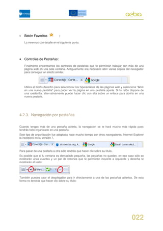 •   Botón Favoritos             :
    Lo veremos con detalle en el siguiente punto.




•   Controles de Pestañas:

    Finalmente encontramos los controles de pestañas que te permitirán trabajar con más de una
    página web en una sola ventana. Antiguamente era necesario abrir varias copias del navegador
    para conseguir un efecto similar.




    Utiliza el botón derecho para seleccionar los hiperenlaces de las páginas web y selecciona “Abrir
    en una nueva pestaña” para poder ver la página en una pestaña aparte. Si tu ratón dispone de
    una ruedecilla, alternativamente puede hacer clic con ella sobre un enlace para abrirlo en una
    nueva pestaña.




4.2.3. Navegación por pestañas

Cuando tengas más de una pestaña abierta, la navegación se te hará mucho más rápida pues
tendrás todo organizado en una pestaña.
Este tipo de organización fue adoptada hace mucho tiempo por otros navegadores, Internet Explorer
la incorporó en su versión 7.



Para pasar de una pestaña a otra sólo tendrás que hacer clic sobre su título.
Es posible que si tu ventana es demasiado pequeña, las pestañas no quedan. en ese caso sólo se
mostrarán unas cuantas y un par de botones que te permitirán moverte a izquierda y derecha te
mostrarán el resto:




También puedes usar el desplegable para ir directamente a una de las pestañas abiertas. De esta
forma no tendrás que hacer clic sobre su título:




                                                                                           022
 