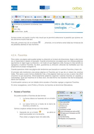 Aunque existe una opción mucho más visual que te permitirá seleccionar la pestaña que quieres ver
de una forma mucho más fácil.

Para ello, primero haz clic en el botón         , entonces, en la ventana verás todas las miniaturas de
las pestañas abiertas en ese momento:




4.2.4. Favoritos
Para visitar una página web puedes teclear su dirección en la barra de direcciones, llegar a ella través
de un hiperenlace o desde un buscador. Cuando encontramos una página que nos interesa podemos
apuntarnos en algún lugar su dirección, o el modo en que llegamos a ella. Aunque lo más sencillo es
agregarla a nuestros Favoritos. Es decir, guardarnos su dirección utilizando las facilidades que nos
proporciona el propio navegador IE.
Cuando queramos visitar esa página sólo tendremos que buscarla en nuestros Favoritos y hacer clic.
Al principio sólo tendremos unas pocas páginas en Favoritos por lo que de un vistazo las veremos
todas. Pero poco a poco iremos añadiendo más y más páginas hasta que ya sea un poco más difícil
encontrar la que buscamos. Afortunadamente podemos organizar nuestros favoritos en carpetas y
subcarpetas, igual que hacemos en el disco duro. De esta forma nos resultará más fácil la búsqueda
dentro de Favoritos.
A continuación vamos a ver con detalle cómo acceder a Favoritos, agregar y organizar Favoritos.
En otros navegadores, como Firefox y Chrome, los favoritos se denominan Marcadores.



•   Acceso a Favoritos:
    Se puede acceder a Favoritos de dos formas:
            1.   La forma clásica es haciendo clic en el botón
                         .
            2.   La nueva forma es a través de la barra de
                 favoritos y el botón xx.
    Vamos a explicar ambas formas con más detalle.

        1. Haciendo clic en el botón                se abrirá el
           panel que puedes ver a la derecha.
            Para visitar un página hacer clic sobre ella.




                                                                                              023
 
