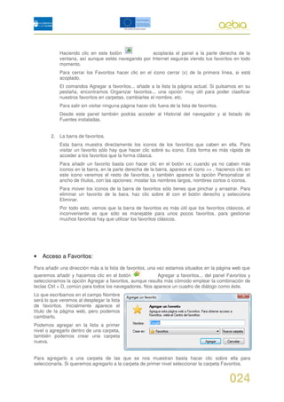 Haciendo clic en este botón             acoplarás el panel a la parte derecha de la
            ventana, así aunque estés navegando por Internet seguirás viendo tus favoritos en todo
            momento.
            Para cerrar los Favoritos hacer clic en el icono cerrar (x) de la primera línea, si está
            acoplado.
            El comandos Agregar a favoritos... añade a la lista la página actual. Si pulsamos en su
            pestaña, encontramos Organizar favoritos... una opción muy útil para poder clasificar
            nuestros favoritos en carpetas, cambiarles el nombre, etc.
            Para salir sin visitar ninguna página hacer clic fuera de la lista de favoritos.
            Desde este panel también podrás acceder al Historial del navegador y al listado de
            Fuentes instaladas.


        2. La barra de favoritos.
            Esta barra muestra directamente los iconos de los favoritos que caben en ella. Para
            visitar un favorito sólo hay que hacer clic sobré su icono. Esta forma es más rápida de
            acceder a los favoritos que la forma clásica.
            Para añadir un favorito basta con hacer clic en el botón xx; cuando ya no caben más
            iconos en la barra, en la parte derecha de la barra, aparece el icono >> , hacienco clic en
            este icono veremos el resto de favoritos, y también aparece la opción Personalizar el
            ancho de títulos, con las opciones: mostar los nombres largos, nombres cortos o iconos.
            Para mover los iconos de la barra de favoritos sólo tienes que pinchar y arrastrar. Para
            eliminar un favorito de la bara, haz clic sobre él con el botón derecho y selecciona
            Eliminar.
            Por todo esto, vemos que la barra de favoritos es más útil que los favoritos clásicos, el
            inconveniente es que sólo es manejable para unos pocos favoritos, para gestionar
            muchos favoritos hay que utilizar los favoritos clásicos.




•   Acceso a Favoritos:

Para añadir una dirección más a la lista de favoritos, una vez estamos situados en la página web que
queremos añadir y hacemos clic en el botón               Agregar a favoritos... del panel Favoritos y
seleccionamos la opción Agregar a favoritos, aunque resulta más cómodo emplear la combinación de
teclas Ctrl + D, común para todos los navegadores. Nos aparece un cuadro de diálogo como éste.
Lo que escribamos en el campo Nombre
será lo que veremos al desplegar la lista
de favoritos. Inicialmente aparece el
título de la página web, pero podemos
cambiarlo.
Podemos agregar en la lista a primer
nivel o agregarlo dentro de una carpeta,
también podemos crear una carpeta
nueva.


Para agregarlo a una carpeta de las que se nos muestran basta hacer clic sobre ella para
seleccionarla. Si queremos agregarlo a la carpeta de primer nivel seleccionar la carpeta Favoritos.


                                                                                               024
 