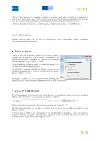 - Mover... Sirve para mover carpetas completas o favoritos a otro lugar. Seleccionar la carpeta o el
favorito y al hacer clic en este botón se abrirá una ventana con la estructura actual de los favoritos
para que selecciones la carpeta o posición donde deseas dejar lo que tienes seleccionado.
- Eliminar. Selecciona la carpeta o favorito que quieres borrar y haz clic en el botón Eliminar.




4.2.5. Búsquedas
Internet Explorer viene con un par de características que te permitirán realizar búsquedas
directamente desde el navegador.




•   Buscar en Internet:

Desde la caja de búsqueda (situada en la parte superior
derecha de la ventana) podrás buscar directamente en
Internet simplemente escribiendo las palabras tal y como lo
harís en Google o en otro buscador online.
Pulsando el botón de Buscar se abrirá una página web con los
resultados de la búsqueda detallados.
Por defecto el buscador utilizado es Google, pero podemos
cambiarlo desplegando el menú y seleccionando la opción
Buscar más proveedores.


En la opción Cambiar opciones predeterminadas de búsqueda
podrás ajustar la configuración del comportamiento de esta característica.




•   Buscar en la página actual:

Si en el desplegable seleccionásemos la opción Buscar en esta página podremos buscar una palabra
o frase dentro del texto de la página web que estamos visitando.



Podemos acceder a esta opción directamente pulsando las teclas Ctrl + F.
Es útil si quieres buscar, por ejemplo, un nombre concreto dentro de una página que contiene una
lista de nombres.
A medida que escribamos, se irán resaltando las coincidencias en la página, y se seleccionará la
primera ocurrencia. Si quieres seleccionar la siguiente, puedes pulsar la tecla Intro, o pulsar los
botones Anterior y Siguiente para navegar por ellas.




                                                                                                   026
 