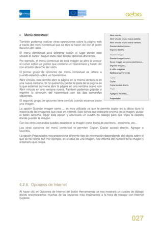 •   Menú conextual:
También podemos realizar otras operaciones sobre la página web
a través del menú contextual que se abre al hacer clic con el botón
derecho del ratón.
El menú contextual será diferente según el lugar donde esté
situado el cursor. Según cada caso tendrá opciones diferentes.
Por ejemplo, el menú contextual de esta imagen se abre al colocar
el cursor sobre un gráfico que contiene un hiperenlace y hacer clic
con el botón derecho del ratón.
El primer grupo de opciones del menú contextual se refiere a
cuando estamos sobre un hiperenlace.
Abrir vínculo, nos permite abrir la página en la misma ventana o en
una nueva ventana. Si no queremos perder la pista de la página en
la que estamos conviene abrir la página en una ventana nueva con
Abrir vínculo en una ventana nueva. También podemos guardar o
imprimir la dirección del hiperenlace con los dos comandos
siguientes.
El segundo grupo de opciones tiene sentido cuando estamos sobre
una imagen.
La opción Guardar imagen como ... es muy utilizada ya que te permite copiar en tu disco duro la
mayoría de las imágenes que veas en Internet. Sólo tienes que colocarte encima de la imagen, pulsar
el botón derecho, elegir esta opción y aparecerá un cuadro de diálogo para que elijas la carpeta
donde guardar la imagen.
Con los otros comandos puedes establecer la imagen como fondo de escritorio., imprimirla, etc...
Las otras opciones del menú contextual te permiten Copiar, Copiar acceso directo, Agregar a
favoritos.
La opción Propiedades nos proporciona diferente tipo de información dependiendo del objeto sobre el
que se ha hecho clic. Por ejemplo, en el caso de una imagen, nos informa del nombre de la imagen y
el tamaño que ocupa.




4.2.6. Opciones de Internet
Al hacer clic en Opciones de Internet del botón Herramientas se nos mostrará un cuadro de diálogo
donde encontraremos muchas de las opciones más importantes a la hora de trabajar con Internet
Explorer.




                                                                                           027
 