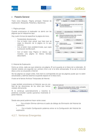 •   Pestaña General:
Tiene cinco bloques. Página principal, Historial de
exploración, Búsqueda, Pestañas y Apariencia.


1. Página principal.
Cuando arrancamos el explorador se abrirá con las
páginas que le indiquemos aquí.
Hay cuatro formas de especificar la página de inicio.
    •    Tecleándola directamente.
    •    Con el botón Usar actual, que hace que se
         copie la dirección de la página en la que
         estemos.
    •    Con el botón Usar predeterminada, que copia
         la dirección de Microsoft.
    •    Con el botón Usar Página en blanco, que
         muestra una página en blanco llamada
         about:blank.




2. Historial de Exploración.
Como ya vimos, cada vez que visitamos una página, IE se la guarda en el disco de tu ordenador. Al
intentar visitarla una segunda vez, primero mira a ver si la tiene almacenada. Si es así la toma del
disco y sino va a buscarla a Internet.
Así las páginas se cargan antes. Esto tiene la contrapartida de que las páginas puede que no estén
actualizadas y además estamos ocupando espacio en el disco duro.
A esto se le llaman Archivos Temporales de Internet.


Luego también encontramos el Historial, que es una
lista de las direcciones de los sitios que hemos
visitado últimamente.
IE la construye automáticamente y nosotros la
podemos consultar cuando queramos mostrando el
panel Historial.


Desde este panel podemos hacer varias cosas:
        •     Con el botón Eliminar abrimos el cuadro de diálogo de Eliminación del Historial de
        exploración.
        •      Con el botón Configuración podemos entrar en la Configuración del Historial de
        exploración.


4.2.7. Ventanas Emergentes




                                                                                            028
 
