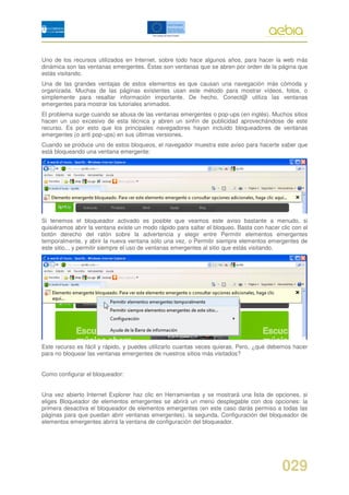 Uno de los recursos utilizados en Internet, sobre todo hace algunos años, para hacer la web más
dinámica son las ventanas emergentes. Éstas son ventanas que se abren por orden de la página que
estás visitando.
Una de las grandes ventajas de estos elementos es que causan una navegación más cómoda y
organizada. Muchas de las páginas existentes usan este método para mostrar vídeos, fotos, o
simplemente para resaltar información importante. De hecho, Conect@ utiliza las ventanas
emergentes para mostrar los tutoriales animados.
El problema surge cuando se abusa de las ventanas emergentes o pop-ups (en inglés). Muchos sitios
hacen un uso excesivo de esta técnica y abren un sinfín de publicidad aprovechándose de este
recurso. Es por esto que los principales navegadores hayan incluido bloqueadores de ventanas
emergentes (o anti pop-ups) en sus últimas versiones.
Cuando se produce uno de estos bloqueos, el navegador muestra este aviso para hacerte saber que
está bloqueando una ventana emergente:




Si tenemos el bloqueador activado es posible que veamos este aviso bastante a menudo, si
quisiéramos abrir la ventana existe un modo rápido para saltar el bloqueo. Basta con hacer clic con el
botón derecho del ratón sobre la advertencia y elegir entre Permitir elementos emergentes
temporalmente, y abrir la nueva ventana sólo una vez, o Permitir siempre elementos emergentes de
este sitio... y permitir siempre el uso de ventanas emergentes al sitio que estás visitando.




Este recurso es fácil y rápido, y puedes utilizarlo cuantas veces quieras. Pero, ¿qué debemos hacer
para no bloquear las ventanas emergentes de nuestros sitios más visitados?


Como configurar el bloqueador:


Una vez abierto Internet Explorer haz clic en Herramientas y se mostrará una lista de opciones, si
eliges Bloqueador de elementos emergentes se abrirá un menú desplegable con dos opciones: la
primera desactiva el bloqueador de elementos emergentes (en este caso darás permiso a todas las
páginas para que puedan abrir ventanas emergentes), la segunda, Configuración del bloqueador de
elementos emergentes abrirá la ventana de configuración del bloqueador.




                                                                                            029
 