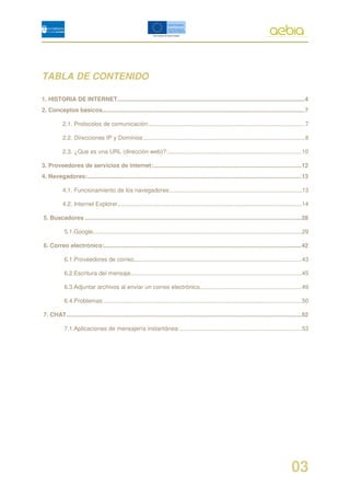 TABLA DE CONTENIDO

1. HISTORIA DE INTERNET....................................................................................................................4
2. Conceptos básicos.............................................................................................................................7

           2.1. Protocolos de comunicación:................................................................................................7

           2.2. Direcciones IP y Dominios:...................................................................................................8

           2.3. ¿Que es una URL (dirección web)?:..................................................................................10

3. Proveedores de servicios de internet:...........................................................................................12
4. Navegadores:....................................................................................................................................13

           4.1. Funcionamiento de los navegadores:.................................................................................13

           4.2. Internet Explorer..................................................................................................................14

5. Buscadores .....................................................................................................................................28

            5.1.Google.................................................................................................................................29

6. Correo electrónico:..........................................................................................................................42

            6.1.Proveedores de correo.......................................................................................................43

            6.2.Escritura del mensaje.........................................................................................................45

            6.3.Adjuntar archivos al enviar un correo electrónico...............................................................49

            6.4.Problemas:..........................................................................................................................50

7. CHAT.................................................................................................................................................52

            7.1.Aplicaciones de mensajería instantánea:...........................................................................53




                                                                                                                                                03
 