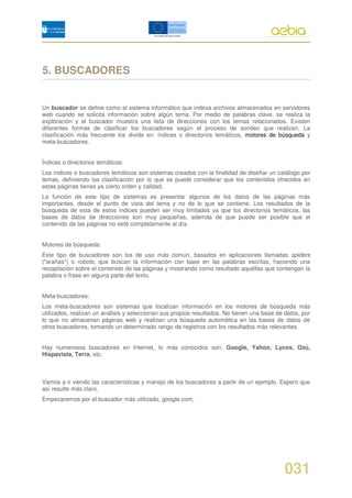 5. BUSCADORES


Un buscador se define como el sistema informático que indexa archivos almacenados en servidores
web cuando se solicita información sobre algún tema. Por medio de palabras clave, se realiza la
exploración y el buscador muestra una lista de direcciones con los temas relacionados. Existen
diferentes formas de clasificar los buscadores según el proceso de sondeo que realizan. La
clasificación más frecuente los divide en: índices o directorios temáticos, motores de búsqueda y
meta-buscadores.


Índices o directorios temáticos:
Los índices o buscadores temáticos son sistemas creados con la finalidad de diseñar un catálogo por
temas, definiendo las clasificación por lo que se puede considerar que los contenidos ofrecidos en
estas páginas tienes ya cierto orden y calidad.
La función de este tipo de sistemas es presentar algunos de los datos de las páginas más
importantes, desde el punto de vista del tema y no de lo que se contiene. Los resultados de la
búsqueda de esta de estos índices pueden ser muy limitados ya que los directorios temáticos, las
bases de datos de direcciones son muy pequeñas, además de que puede ser posible que el
contenido de las páginas no esté completamente al día.


Motores de búsqueda:
Este tipo de buscadores son los de uso más común, basados en aplicaciones llamadas spiders
("arañas") o robots, que buscan la información con base en las palabras escritas, haciendo una
recopilación sobre el contenido de las páginas y mostrando como resultado aquéllas que contengan la
palabra o frase en alguna parte del texto.


Meta-buscadores:
Los meta-buscadores son sistemas que localizan información en los motores de búsqueda más
utilizados, realizan un análisis y seleccionan sus propios resultados. No tienen una base de datos, por
lo que no almacenan páginas web y realizan una búsqueda automática en las bases de datos de
otros buscadores, tomando un determinado rango de registros con los resultados más relevantes.


Hay numerosos buscadores en Internet, lo más conocidos son: Google, Yahoo, Lycos, Ozú,
Hispavista, Terra, etc.



Vamos a ir viendo las características y manejo de los buscadores a partir de un ejemplo. Espero que
así resulte más claro.
Empezaremos por el buscador más utilizado, google.com,




                                                                                             031
 