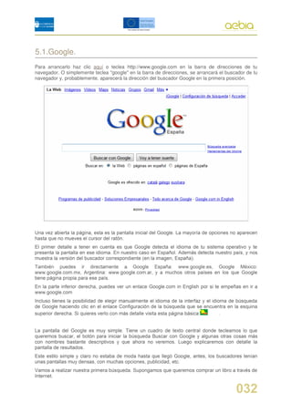 5.1.Google.
Para arrancarlo haz clic aquí o teclea http://www.google.com en la barra de direcciones de tu
navegador. O simplemente teclea "google" en la barra de direcciones, se arrancará el buscador de tu
navegador y, probablemente, aparecerá la dirección del buscador Google en la primera posición.
 