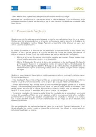 Teclea librerías en la caja de búsqueda y haz clic en el botón Buscar con Google.
Aparecerá una pantalla como la que puedes ver en la página siguiente. Si haces lo mismo en tu
ordenador el resultado puede ser diferente ya que la base de datos de Google va cambiando cada
cierto tiempo.




5.1.1.Preferencias de Google.com


Google te permite fijar algunas características de su interfaz, para ello debes hacer clic en el enlace
Configuración de la búsuqueda que se encuentra en la esquina superior derecha de la página de
resultados o de la página inicial de Google. Aparecerá una pantalla similar a la que ves aquí y que
vamos a explicar a continuación.


Lo primero que vemos es el aviso de que las preferencias que establezcamos en esta pantalla son
globales, es decir, que se aplicarán a todos los servicios de Google que utilices. Por ejemplo, si
utilizas el correo de Google, Gmail, las modificaciones que realices aquí también le afectarán.
    −   Idioma de la interfaz. Se refiere al idioma de las pantallas que mostrará Google, puedes elegir
        uno de los idiomas que se muestran en el desplegable.
    −   Idioma de Búsqueda. Se refiere al idioma de las páginas en las que buscará. Si eliges la
        primera opción Buscar en la web páginas escritas en cualquier idioma, Google buscará de
        forma automática según las palabras de búsqueda que introduzcamos, si la palabra está en
        español buscará páginas en español y si introducimos una palabra en inglés buscará páginas
        en inglés.


Si eliges la segunda opción Buscar sólo en los idiomas seleccionados, a continuación deberás marcar
los idiomas que desees.
- Filtro SafeSearch. Te permite configurar el filtro que se aplicará respecto a los sitios que contienen
material sexual de una manera explícita. Marca la opción que se ajuste más a tus necesidades.
- Número de resultados. Aquí puedes decidir cuántos resultados por página quieres que te muestre
Google. En el desplegable puedes seleccionar hasta 100, pero a mayor número de resultados, más
tiempo tardará en mostrarte la página. Aunque tampoco tardará mucho más, por ejemplo, puede
tardar 0,12 sg. en mostrar 10 resultados, y 0,45 sg. en mostrar 100 resultados.
- Ventana de resultados. Si marcas la casilla Mostar los resultados de la búsqueda en una nueva
ventana del navegador, al hacer clic en un resultado se abrirá una nueva ventana, y los resultados
permanecerán en la ventana que estaban, si haces clic en otro resultado, se mostrará en la ventana
que se acaba de abrir, no abrirá una nueva ventana cada vez que hagas clic en un resultado. Sólo
tendrás dos ventanas.


Una vez establecidas las preferencias hay que hacer clic en el botón Guardar Preferencias. Si no
tienes activadas las cookies no podrás guardar las preferencias y se utilizará la configuración por
defecto de Google para tu sistema.




                                                                                              033
 