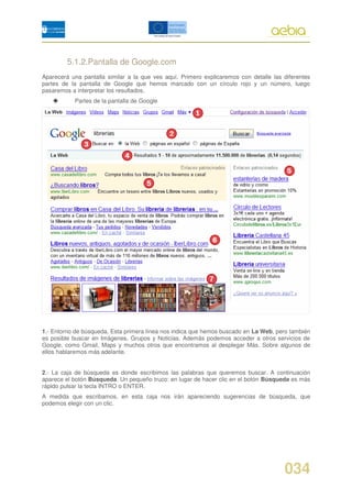 5.1.2.Pantalla de Google.com
Aparecerá una pantalla similar a la que ves aquí. Primero explicaremos con detalle las diferentes
partes de la pantalla de Google que hemos marcado con un círculo rojo y un número, luego
pasaremos a interpretar los resultados.
           Partes de la pantalla de Google




1.- Entorno de búsqueda. Esta primera línea nos indica que hemos buscado en La Web, pero también
es posible buscar en Imágenes, Grupos y Noticias. Además podemos acceder a otros servicios de
Google, como Gmail, Maps y muchos otros que encontramos al desplegar Más. Sobre algunos de
ellos hablaremos más adelante.


2.- La caja de búsqueda es donde escribimos las palabras que queremos buscar. A continuación
aparece el botón Búsqueda. Un pequeño truco: en lugar de hacer clic en el botón Búsqueda es más
rápido pulsar la tecla INTRO o ENTER.
A medida que escribamos, en esta caja nos irán apareciendo sugerencias de búsqueda, que
podemos elegir con un clic.




                                                                                       034
 
