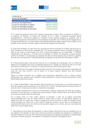 3.- En esta línea podemos elegir entre realizar la búsqueda en toda la web, en páginas en español, o
en páginas de España. La opción por defecto es en la Web, si estamos buscando desde
www.google.es, y escribimos palabras en español, suelen aparecer páginas en español, pero si
queremos asegurarnos más podemos marcar páginas en español. Con la última opción Google busca
en páginas del dominio .es o que tengan otras características que hagan suponer que la página es de
España. Estas opciones, variarán según la pantalla de búsqueda de cada país.


4.- Datos del resultado. En esta línea nos recuerda que hemos buscado en la Web. Nos dice que se
está mostrando el intervalo de resultados del 1-10 (aunque nosotros hemos recortado la imagen y
sólo se ven cuatro) a continuación nos da el número de páginas que ha encontrado, 11.500.000
relacionadas con librerías y el tiempo que ha tardado en realizar la búsqueda. Aunque parezca
mentira ha tardado 0,14 segundos en encontrar las diez primeras páginas que contienen la palabra
librerías entre más del billón (1.000.000.000.000) de páginas únicas que tenía indexadas en 2008.


5.- Enlaces patrocinados. Esta primera línea no es un resultado de la búsqueda, sino un enlace de
alguien que ha pagado para que su publicidad aparezca ahí. Google nos advierte de ello con el color
de fondo en amarillo claro y un letrero en la parte derecha que dice Enlace patrocinado.
En la parte derecha de la página también pueden aparecer más enlaces patrocinados separados del
resto por una línea vertical y con el letrero en la parte superior derecha que dice Enlaces
patrocinados.
Según el interés comercial de la palabra que busquemos aparecerán más o menos enlaces
patrocinados, por ejemplo, para la palabra hosting aparecerán muchos enlaces patrocinados y para
albaricoques aparecerán pocos.


6. - Líneas de Resultados. Cada resultado está compuesto por varias líneas, en la primera aparece el
título de la página web encontrada. Si nos fijamos en el primer resultado aparece Comprar libros en
casa del Libro, si hacemos clic sobre él, visitaremos esa página.
A continuación aparecen dos líneas que normalmente contienen fragmentos del texto de la página,
Acercarte a Casa del Libro, tu espacio de venta de libros. Podrás comprar libros en la librería online
de una de las mayores librerías de Europa.
En la última línea, en color verde, aparece la dirección o URL de la página encontrada
www.casadellibro.com, que es donde iremos al pulsar sobre el título. A continuación aparece un
enlace que dice En caché que contiene la página tal cual la encontró el robot de Google cuando
indexó la página por última vez, y otro enlace a Páginas similares, que te lleva a una página con
resultados del mismo tema. En caché es útil cuando la página ya no existe, pero aún así queremos
poder leer lo que Google indexó.


7. -Resultados de otros tipos de búsquedas. A veces Google intercala otro tipo de resultados que no
son páginas. Por ejemplo, en este caso vemos los primeros resultados que aparecen si hubiésemos
buscado imágenes en vez de web. Es frecuente que aparezcan negocios localizados en Google Maps
cercanos a nuestra ubicación, y resultados en noticias que contienen las palabras clave.



                                                                                            035
 