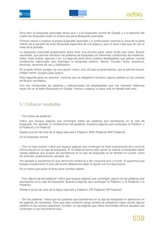 Para abrir la búsqueda avanzada tienes que ir a la búsqueda normal de Google y a la derecha del
cuadro de búsqueda verás un enlace que pone Búsqueda avanzada.
Primero vamos a explicar la propia búsqueda avanzada y a continuación veremos la zona de la parte
inferior de la pantalla de título Búsqueda específica de una página y que no tiene nada que ver con el
resto de la pantalla.
La búsqueda avanzada propiamente dicha tiene una primera parte sobre fondo azul claro, Buscar
resultados, que permite introducir las palabras de búsqueda con diferentes condiciones de existencia:
todas, frase exacta, algunas y sin. La segunda parte tiene cuadros desplegables que aplican nuevas
condiciones adicionales que restringen la búsqueda anterior: idioma, formato, fecha, presencia,
dominios, derechos de uso y SafeSearch.
En la parte inferior puedes ver una opción nueva, muy útil para programadores, que te permite buscar
código fuente: Google Code Search.
Esta segunda parte es opcional, mientras que es obligatorio introducir alguna palabra en los campos
de Buscar resultados.
Una vez introducidas las palabras y seleccionados los desplegables que nos interesen debemos
hacer clic en el botón Búsqueda en Google. Vamos a explicar un poco más en detalle todo esto.




5.1.5.Buscar resultados.

- "Con todas las palabras".
Indica que busque páginas que contengan todas las palabras que escribamos en la caja de
búsqueda. Por ejemplo, si introducimos tres palabras, buscaría páginas que contengan la Palabra1 y
la Palabra2 y la Palabra3.
Desde el punto de vista de la lógica equivale a Palabra1 AND Palabra2 AND Palabra3.
Es la búsqueda normal.


- "Con la frase exacta" indica que busque páginas que contengan la frase exactamente tal y como la
hemos escrito en la caja de búsqueda. Si no seleccionamos esta opción al realizar la búsqueda habrá
ciertas palabras que aunque las escribamos en la caja de búsqueda no se tendrán en cuenta, como
los artículos, preposiciones, plurales, etc.
Por ejemplo si escribimos El arco del triunfo omitirá El y del y buscará arco y triunfo. Si queremos que
busque exactamente El arco del triunfo deberemos elegir la opción con la frase exacta.
Es lo mismo que poner el texto entre comillas dobles.


- "Con alguna de las palabras" indica que busque páginas que contengan alguna de las palabras que
escribamos en la caja de búsqueda. Buscaría páginas que contengan la Palabra1 o la Palabra2 o la
Palabra3.
Desde el punto de vista de la lógica equivale a Palabra1 OR Palabra2 OR Palabra3.


- "Sin las palabras" indica que las palabras que escribamos en la caja de búsqueda no aparezcan en
las páginas de resultados. Para que esta condición tenga sentido es obligatorio haber escrito alguna
palabra en los campos anteriores. Es decir, en las páginas que había encontrado elimina aquellas que
contengan lo que escribamos aquí.


                                                                                              038
 