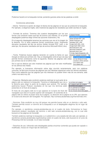 página web se realizará la búsqueda. Tenemos el desplegable que ves a
la derecha para elegir la parte de la página que quieras. Por ejemplo,
podríamos buscar Producir resultados en los que mis términos estén
presentes en el título de la página.
El título de una página web es lo que aparece en la barra de título del
navegador que esta en la parte superior del navegador. El contenido de la
página web se refiere al propio texto de la página. La dirección de la página es la URL que aparece
en la barra de dirección del navegador. Por ejemplo, http://conecta.alcobendas.org/Internet/index.htm.


- Dominios. Esta condición es muy útil porque nos permite buscar sólo en un dominio o sitio web.
También permite excluir un dominio de la búsqueda si en el desplegable elegimos No en lugar de
Solamente.
Por ejemplo, si escribimos conecta.alcobendas.org en el cuadro de texto, formaremos la frase:
Solamente producir resultados del dominio o sitio web conecta.alcobendas.org, con lo cual sólo
buscará en las páginas de Conect@.
También podemos restringir la búsqueda a un subdominio o una carpeta del sitio web, por ejemplo, si
escribimos conecta.alcobendas.org/photoshop-cs4en el cuadro de texto, sólo buscará en el curso de
Photoshop CS4 de Conect@, no en todo Conect@.


- Derechos de uso. Utilizando este desplegable podrás encontrar contenido que pueda ser copiado o
modificado, incluso sin ningún tipo de restricción.


                                                                                            039
 