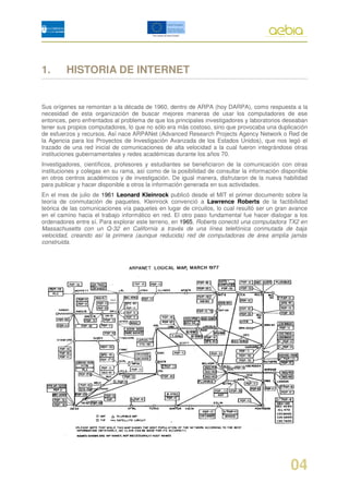 1.       HISTORIA DE INTERNET


Sus orígenes se remontan a la década de 1960, dentro de ARPA (hoy DARPA), como respuesta a la
necesidad de esta organización de buscar mejores maneras de usar los computadores de ese
entonces, pero enfrentados al problema de que los principales investigadores y laboratorios deseaban
tener sus propios computadores, lo que no sólo era más costoso, sino que provocaba una duplicación
de esfuerzos y recursos. Así nace ARPANet (Advanced Research Projects Agency Network o Red de
la Agencia para los Proyectos de Investigación Avanzada de los Estados Unidos), que nos legó el
trazado de una red inicial de comunicaciones de alta velocidad a la cual fueron integrándose otras
instituciones gubernamentales y redes académicas durante los años 70.
Investigadores, científicos, profesores y estudiantes se beneficiaron de la comunicación con otras
instituciones y colegas en su rama, así como de la posibilidad de consultar la información disponible
en otros centros académicos y de investigación. De igual manera, disfrutaron de la nueva habilidad
para publicar y hacer disponible a otros la información generada en sus actividades.
En el mes de julio de 1961 Leonard Kleinrock publicó desde el MIT el primer documento sobre la
teoría de conmutación de paquetes. Kleinrock convenció a Lawrence Roberts de la factibilidad
teórica de las comunicaciones vía paquetes en lugar de circuitos, lo cual resultó ser un gran avance
en el camino hacia el trabajo informático en red. El otro paso fundamental fue hacer dialogar a los
ordenadores entre sí. Para explorar este terreno, en 1965, Roberts conectó una computadora TX2 en
Massachusetts con un Q-32 en California a través de una línea telefónica conmutada de baja
velocidad, creando así la primera (aunque reducida) red de computadoras de área amplia jamás
construida.




                                                                                              04
 