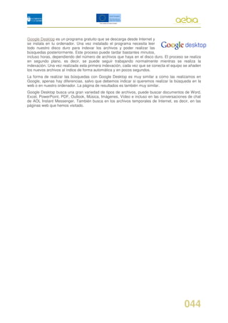 Google Desktop es un programa gratuito que se descarga desde Internet y
se instala en tu ordenador. Una vez instalado el programa necesita leer
todo nuestro disco duro para indexar los archivos y poder realizar las
búsquedas posteriormente. Este proceso puede tardar bastantes minutos,
incluso horas, dependiendo del número de archivos que haya en el disco duro. El proceso se realiza
en segundo plano, es decir, se puede seguir trabajando normalmente mientras se realiza la
indexación. Una vez realizada esta primera indexación, cada vez que se conecta el equipo se añaden
los nuevos archivos al índice de forma automática y en pocos segundos.
La forma de realizar las búsquedas con Google Desktop es muy similar a como las realizamos en
Google, apenas hay diferencias, salvo que debemos indicar si queremos realizar la búsqueda en la
web o en nuestro ordenador. La página de resultados es también muy similar.
Google Desktop busca una gran variedad de tipos de archivos, puede buscar documentos de Word,
Excel, PowerPoint, PDF, Outlook, Música, Imágenes, Vídeo e incluso en las conversaciones de chat
de AOL Instant Messenger. También busca en los archivos temporales de Internet, es decir, en las
páginas web que hemos visitado.




                                                                                        044
 