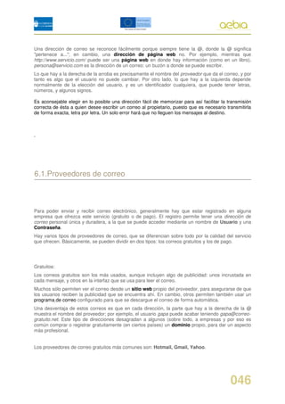 Una dirección de correo se reconoce fácilmente porque siempre tiene la @, donde la @ significa
"pertenece a..."; en cambio, una dirección de página web no. Por ejemplo, mientras que
http://www.servicio.com/ puede ser una página web en donde hay información (como en un libro),
persona@servicio.com es la dirección de un correo: un buzón a donde se puede escribir.
Lo que hay a la derecha de la arroba es precisamente el nombre del proveedor que da el correo, y por
tanto es algo que el usuario no puede cambiar. Por otro lado, lo que hay a la izquierda depende
normalmente de la elección del usuario, y es un identificador cualquiera, que puede tener letras,
números, y algunos signos.

Es aconsejable elegir en lo posible una dirección fácil de memorizar para así facilitar la transmisión
correcta de ésta a quien desee escribir un correo al propietario, puesto que es necesario transmitirla
de forma exacta, letra por letra. Un solo error hará que no lleguen los mensajes al destino.



.




6.1.Proveedores de correo



Para poder enviar y recibir correo electrónico, generalmente hay que estar registrado en alguna
empresa que ofrezca este servicio (gratuito o de pago). El registro permite tener una dirección de
correo personal única y duradera, a la que se puede acceder mediante un nombre de Usuario y una
Contraseña.
Hay varios tipos de proveedores de correo, que se diferencian sobre todo por la calidad del servicio
que ofrecen. Básicamente, se pueden dividir en dos tipos: los correos gratuitos y los de pago.




Gratuitos:
Los correos gratuitos son los más usados, aunque incluyen algo de publicidad: unos incrustada en
cada mensaje, y otros en la interfaz que se usa para leer el correo.
Muchos sólo permiten ver el correo desde un sitio web propio del proveedor, para asegurarse de que
los usuarios reciben la publicidad que se encuentra ahí. En cambio, otros permiten también usar un
programa de correo configurado para que se descargue el correo de forma automática.
Una desventaja de estos correos es que en cada dirección, la parte que hay a la derecha de la @
muestra el nombre del proveedor; por ejemplo, el usuario gapa puede acabar teniendo gapa@correo-
gratuito.net. Este tipo de direcciones desagradan a algunos (sobre todo, a empresas y por eso es
común comprar o registrar gratuitamente (en ciertos países) un dominio propio, para dar un aspecto
más profesional.


Los proveedores de correo gratuitos más comunes son: Hotmail, Gmail, Yahoo.




                                                                                            046
 
