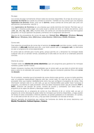 De pago:
Los correos de pago normalmente ofrecen todos los servicios disponibles. Es el tipo de correo que un
proveedor de Internet da cuando se contrata la conexión. También es muy común que una empresa
registradora de dominios venda, junto con el dominio, varias cuentas de correo para usar junto con
ese dominio (normalmente, más de 1).
Una registradora de Dominios es una empresa que vende dominios de Internet. Permiten que un
individuo o empresa pueda pagar una cuota anual a cambio de tener un nombre de dominio, como
.com, .es, .mx, org, .edu, .net y muchos otros. Se cuenta con una lista de dominios de nivel superior
geográfico, en la que aparecen los países y territorios con la asignación del dominio.
Algunos de los proveedores de correo de pago son: Hotmail Max, MDaemon: Windows, Mercury
Mail Server: Windows, Unix, GNU/Linux, Lotus Domino: GNU/Linux, OS400, Windows.


Correo web:
Casi todos los proveedores de correo dan el servicio de correo web: permiten enviar y recibir correos
mediante un sitio web diseñado para ello, y por tanto usando sólo un navegador web. La alternativa
es usar un programa de correo especializado.
El correo web es cómodo para mucha gente, porque permite ver y almacenar los mensajes desde
cualquier sitio (en un servidor remoto, accesible por el sitio web) en vez de en un ordenador personal
concreto.


Cliente de correo:
También están los clientes de correo electrónico, que son programas para gestionar los mensajes
recibidos y poder escribir nuevos.
Suelen incorporar muchas más funcionalidades que el correo web, ya que todo el control del correo
pasa a estar en el ordenador del usuario. Por ejemplo, algunos incorporan potentes filtros anti-correo
no deseado.


Por el contrario, necesitan que el proveedor de correo ofrezca este servicio, ya que no todos permiten
usar un programa especializado (algunos sólo dan correo web). En caso de que sí lo permita, el
proveedor tiene que explicar detalladamente cómo hay que configurar el programa de correo. Esta
información siempre está en su sitio web, ya que es imprescindible para poder hacer funcionar el
programa, y es distinta en cada proveedor. Entre los datos necesarios están: tipo de conexión (POP o
IMAP), dirección del servidor de correo, nombre de usuario y contraseña. Con estos datos, el
programa ya es capaz de obtener y descargar nuestro correo.
El funcionamiento de un programa de correo es muy diferente al de un correo web, ya que un
programa de correo descarga de golpe todos los mensajes que tenemos disponibles, y luego pueden
ser leídos sin estar conectados a Internet (además, se quedan grabados en el ordenador). En cambio,
en un sitio web se leen de uno en uno, y hay que estar conectado a la red todo el tiempo.
Algunos ejemplos de programas que realizan las funciones de cliente de correo electrónico son
Mozilla Thunderbird, Outlook Express y Eudora.




                                                                                            047
 
