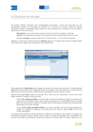 6.2.Escritura del mensaje


Se pueden mandar mensajes entre computadores personales o entre dos terminales de una
computadora central. Los mensajes se archivan en un buzón (una manera rápida de mandar
mensajes). Cuando una persona decide escribir un correo electrónico, su programa (o correo web) le
pedirá como mínimo tres cosas:
    •   Destinatario: una o varias direcciones de correo a las que ha de llegar el mensaje
    •   Asunto: una descripción corta que verá la persona que lo reciba antes de abrir el correo
    •   El propio mensaje. Puede ser sólo texto, o incluir formato, y no hay límite de tamaño
Además, se suele dar la opción de incluir archivos adjuntos al mensaje. Esto permite traspasar datos
informáticos de cualquier tipo mediante el correo electrónico.




Para especificar el destinatario del mensaje, se escribe su dirección de correo en el campo llamado
Para dentro de la interfaz (ver imagen de arriba). Si el destino son varias personas, normalmente se
puede usar una lista con todas las direcciones, separadas por comas o punto y coma.
Además del campo Para existen los campos CC y CCO, que son opcionales y sirven para hacer
llegar copias del mensaje a otras personas:
    •   Campo CC (Copia de Carbón): quienes estén en esta lista recibirán también el mensaje, pero
        verán que no va dirigido a ellos, sino a quien esté puesto en el campo Para. Como el campo
        CC lo ven todos los que reciben el mensaje, tanto el destinatario principal como los del campo
        CC pueden ver la lista completa.
    •   Campo CCO (Copia de Carbón Oculta): una variante del CC, que hace que los destinatarios
        reciban el mensaje sin aparecer en ninguna lista. Por tanto, el campo CCO nunca lo ve
        ningún destinatario.
Un ejemplo: Ana escribe un correo electrónico a Beatriz (su profesora), para enviarle un trabajo. Sus
compañeros de grupo, Carlos y David, quieren recibir una copia del mensaje como comprobante de
que se ha enviado correctamente, así que les incluye en el campo CC. Por último, sabe que a su



                                                                                            048
 