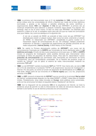 •   1969: La primera red interconectada nace el 21 de noviembre de 1969, cuando se crea el
    primer enlace entre las universidades de UCLA y Stanford por medio de la línea telefónica
    conmutada, y gracias a los trabajos y estudios anteriores de varios científicos y
    organizaciones desde 1959 (ver: Arpanet). El mito de que ARPANET, la primera red, se
    construyó simplemente para sobrevivir a ataques nucleares sigue siendo muy popular. Sin
    embargo, este no fue el único motivo. Si bien es cierto que ARPANET fue diseñada para
    sobrevivir a fallos en la red, la verdadera razón para ello era que los nodos de conmutación
    eran poco fiables, tal y como se atestigua en la siguiente cita:
            A raíz de un estudio de RAND, se extendió el falso rumor de que ARPANET fue
            diseñada para resistir un ataque nuclear. Esto nunca fue cierto, solamente un estudio
            de RAND, no relacionado con ARPANET, consideraba la guerra nuclear en la
            transmisión segura de comunicaciones de voz. Sin embargo, trabajos posteriores
            enfatizaron la robustez y capacidad de supervivencia de grandes porciones de las
            redes subyacentes. (Internet Society, A Brief History of the Internet)
•   1972: Se realizó la Primera demostración pública de ARPANET, una nueva red de
    comunicaciones financiada por la DARPA que funcionaba de forma distribuida sobre la red
    telefónica conmutada. El éxito de ésta nueva arquitectura sirvió para que, en 1973, la DARPA
    iniciara un programa de investigación sobre posibles técnicas para interconectar redes
    (orientadas al tráfico de paquetes) de distintas clases. Para este fin, desarrollaron nuevos
    protocolos de comunicaciones que permitiesen este intercambio de información de forma
    "transparente" para las computadoras conectadas. De la filosofía del proyecto surgió el
    nombre de "Internet", que se aplicó al sistema de redes interconectadas mediante los
    protocolos TCP e IP.
•   1983: La red ARPANET cambió el protocolo NCP por TCP/IP. Ese mismo año, se creó el IAB
    con el fin de estandarizar el protocolo TCP/IP y de proporcionar recursos de investigación a
    Internet. Por otra parte, se centró la función de asignación de identificadores en la IANA que,
    más tarde, delegó parte de sus funciones en el Internet registry que, a su vez, proporciona
    servicios a los DNS.
•   1986: La NSF comenzó el desarrollo de NSFNET que se convirtió en la principal Red en árbol
    de Internet, complementada después con las redes NSINET y ESNET, todas ellas en Estados
    Unidos. Paralelamente, otras redes troncales en Europa, tanto públicas como comerciales,
    junto con las americanas formaban el esqueleto básico ("backbone") de Internet.
•   1989: Con la integración de los protocolos OSI en la arquitectura de Internet, se inició la
    tendencia actual de permitir no sólo la interconexión de redes de estructuras dispares, sino
    también la de facilitar el uso de distintos protocolos de comunicaciones.




                                                                                            05
 