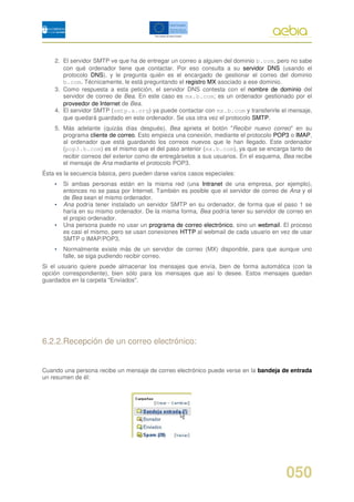 2. El servidor SMTP ve que ha de entregar un correo a alguien del dominio b.com, pero no sabe
       con qué ordenador tiene que contactar. Por eso consulta a su servidor DNS (usando el
       protocolo DNS), y le pregunta quién es el encargado de gestionar el correo del dominio
       b.com. Técnicamente, le está preguntando el registro MX asociado a ese dominio.
    3. Como respuesta a esta petición, el servidor DNS contesta con el nombre de dominio del
       servidor de correo de Bea. En este caso es mx.b.com; es un ordenador gestionado por el
       proveedor de Internet de Bea.
    4. El servidor SMTP (smtp.a.org) ya puede contactar con mx.b.com y transferirle el mensaje,
       que quedará guardado en este ordenador. Se usa otra vez el protocolo SMTP.
    5. Más adelante (quizás días después), Bea aprieta el botón "Recibir nuevo correo" en su
       programa cliente de correo. Esto empieza una conexión, mediante el protocolo POP3 o IMAP,
       al ordenador que está guardando los correos nuevos que le han llegado. Este ordenador
       (pop3.b.com) es el mismo que el del paso anterior (mx.b.com), ya que se encarga tanto de
       recibir correos del exterior como de entregárselos a sus usuarios. En el esquema, Bea recibe
       el mensaje de Ana mediante el protocolo POP3.
Ésta es la secuencia básica, pero pueden darse varios casos especiales:
    •   Si ambas personas están en la misma red (una Intranet de una empresa, por ejemplo),
        entonces no se pasa por Internet. También es posible que el servidor de correo de Ana y el
        de Bea sean el mismo ordenador.
    •   Ana podría tener instalado un servidor SMTP en su ordenador, de forma que el paso 1 se
        haría en su mismo ordenador. De la misma forma, Bea podría tener su servidor de correo en
        el propio ordenador.
    •   Una persona puede no usar un programa de correo electrónico, sino un webmail. El proceso
        es casi el mismo, pero se usan conexiones HTTP al webmail de cada usuario en vez de usar
        SMTP o IMAP/POP3.
    •   Normalmente existe más de un servidor de correo (MX) disponible, para que aunque uno
        falle, se siga pudiendo recibir correo.
Si el usuario quiere puede almacenar los mensajes que envía, bien de forma automática (con la
opción correspondiente), bien sólo para los mensajes que así lo desee. Estos mensajes quedan
guardados en la carpeta "Enviados".




6.2.2.Recepción de un correo electrónico:


Cuando una persona recibe un mensaje de correo electrónico puede verse en la bandeja de entrada
un resumen de él:




                                                                                         050
 