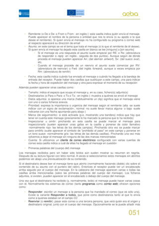 •   Remitente (o De o De: o From o From: -en inglés-): esta casilla indica quién envía el mensaje.
        Puede aparecer el nombre de la persona o entidad que nos lo envía (o su apodo o lo que
        desee el remitente). Si quien envía el mensaje no ha configurado su programa o correo web
        al respecto aparecerá su dirección de email
    •   Asunto: en este campo se ve el tema que trata el mensaje (o lo que el remitente de él desee).
        Si quien envía el mensaje ha dejado esta casilla en blanco se lee [ninguno] o [sin asunto]
             • Si el mensaje es una respuesta el asunto suele empezar por RE: o Re: (abreviatura
                de responder o reply -en inglés-, seguida de dos puntos). Aunque según de dónde
                proceda el mensaje pueden aparecer An: (del alemán antwort), Sv: (del sueco svar),
                etc.
             • Cuando el mensaje procede de un reenvío el asunto suele comenzar por RV:
                (abreviatura de reenviar) o Fwd: (del inglés forward), aunque a veces empieza por
                Rm: (abreviatura de remitir)
    •   Fecha: esta casilla indica cuándo fue enviado el mensaje o cuándo ha llegado a la bandeja de
        entrada del receptor. Puede haber dos casillas que sustituyan a este campo, una para indicar
        la fecha y hora de expedición del mensaje y otra para expresar el momento de su recepción
Además pueden aparecer otras casillas como:
    •   Tamaño: indica el espacio que ocupa el mensaje y, en su caso, fichero(s) adjunto(s)
    •   Destinatarios (o Para o Para: o To o To: -en inglés-): muestra a quiénes se envió el mensaje
    •   Datos adjuntos: si aparece una marca (habitualmente un clip) significa que el mensaje viene
        con uno o varios ficheros anexos
    •   Prioridad: expresa la importancia o urgencia del mensaje según el remitente (alta -se suele
        indicar con un signo de exclamación-, normal -no suele llevar marca alguna- o baja -suele
        indicarse con una flecha apuntando para abajo-)
    •   Marca (de seguimiento): si está activada (p.e. mostrando una bandera) indica que hay que
        tener en cuenta este mensaje (previamente lo ha marcado la persona que lo ha recibido)
    •   Inspeccionar u omitir: pinchando en esta casilla se puede marcar el mensaje para
        inspeccionarlo (suelen aparecer unas gafas en la casilla y ponerse de color llamativo
        -normalmente rojo- las letras de los demás campos). Pinchando otra vez se puede marcar
        para omitirlo (suele aparecer el símbolo de "prohibido el paso" en este campo y ponerse en
        un tono suave -normalmente gris- las letras de las demás casillas). Pinchando una vez más
        volvemos a dejar el mensaje sin ninguna de las dos marcas mencionadas
    •   Cuenta: Si utilizamos un cliente de correo electrónico configurado con varias cuentas de
        correo esta casilla indica a cuál de ellas ha llegado el mensaje en cuestión
    •   Primeras palabras del (cuerpo del) mensaje
Los mensajes recibidos pero sin haber sido leídos aún suelen mostrar su resumen en negrita.
Después de su lectura figuran con letra normal. A veces si seleccionamos estos mensajes sin abrirlos
podemos ver abajo una previsualización de su contenido.
Si el destinatario desea leer el mensaje tiene que abrirlo (normalmente haciendo (doble) clic sobre el
contenido de su asunto con el puntero del ratón). Entonces el receptor puede ver un encabezado
arriba seguido por el cuerpo del mensaje. En la cabecera del mensaje aparecen varias o todas las
casillas arriba mencionadas (salvo las primeras palabras del cuerpo del mensaje). Los ficheros
adjuntos, si existen, pueden aparecer en el encabezado o debajo del cuerpo del mensaje.
Una vez que el destinatario ha recibido (y, normalmente, leído) el mensaje puede hacer varias cosas
con él. Normalmente los sistemas de correo (tanto programas como correo web) ofrecen opciones
como:
    •   Responder: escribir un mensaje a la persona que ha mandado el correo (que es sólo una).
        Existe la variante Responder a todos, que pone como destinatarios tanto al que lo envía
        como a quienes estaban en el campo CC
    •   Reenviar (o remitir): pasar este correo a una tercera persona, que verá quién era el origen y
        destinatario original, junto con el cuerpo del mensaje. Opcionalmente se le puede añadir más


                                                                                            051
 