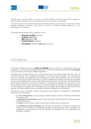 Cuando seas tú el que recibe un mail con un archivo adjunto, el servicio de correo le pasará un
antivirus para comprobar que no es inseguro pero aún así hay que ir con cuidado.
La mayoría de los virus se distribuyen como archivos adjuntos y si ves que en el mail no te hacen
ninguna referencia al archivo o que tiene un nombre o extensión extraño desconfía y no lo
descargues a tu ordenador.


Principales programas para leer y organizar correo:
            •   Windows Live Mail: Windows.
            •   Evolution: GNU/Linux.
            •   Mail: Mac OS X e iOS.
            •   Outlook Express: Windows.
            •   Thunderbird: Windows, GNU/Linux, Mac OS X.




6.4.Problemas:


El principal problema actual es el correo no deseado, que se refiere a la recepción de correos no
solicitados, normalmente de publicidad engañosa, y en grandes cantidades, promoviendo pornografía
y otros productos y servicios de calidad sospechosa.
Usualmente los mensajes indican como remitente del correo una dirección falsa. Por esta razón, es
más difícil localizar a los verdaderos remitentes, y no sirve de nada contestar a los mensajes de
correo no deseado: las respuestas serán recibidas por usuarios que nada tienen que ver con ellos.
Por ahora, el servicio de correo electrónico no puede identificar los mensajes de forma que se pueda
discriminar la verdadera dirección de correo electrónico del remitente, de una falsa. Esta situación que
puede resultar chocante en un primer momento, es semejante por ejemplo a la que ocurre con el
correo postal ordinario: nada impide poner en una carta o postal una dirección de remitente aleatoria:
el correo llegará en cualquier caso. No obstante, hay tecnologías desarrolladas en esta dirección: por
ejemplo el remitente puede firmar sus mensajes mediante criptografía de clave pública.
Además del correo no deseado, existen otros problemas que afectan a la seguridad y veracidad de
este medio de comunicación:
    •   los virus informáticos, que se propagan mediante ficheros adjuntos infectando el ordenador
        de quien los abre
    •   la suplantación de identidad, que es correo fraudulento que generalmente intenta conseguir
        información bancaria
    •   los bulos (bromas, burlas, o hoax), que difunden noticias falsas masivamente
    •   las cadenas de correo electrónico, que consisten en reenviar un mensaje a mucha gente;
        aunque parece inofensivo, la publicación de listas de direcciones de correo contribuye a la
        propagación a gran escala del 'correo no deseado y de mensajes con virus, suplantadores de
        identidad y 'engaños.




                                                                                              053
 