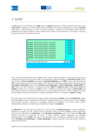 7. CHAT

El chat (término proveniente del inglés que en español equivale a charla), también conocido como
cibercharla, designa una comunicación escrita realizada de manera instantánea a través de Internet
entre dos o más personas ya sea de manera pública a través de los llamados chats públicos
(mediante los cuales cualquier usuario puede tener acceso a la conversación) o privada, en los que
se comunican sólo 2 personas a la vez.




Son muchas las acepciones de la palabra chat, y por lo general agrupa a todos los protocolos que
cumplen la función de comunicar a dos o más personas, dentro de éstos los clientes de chat (como,
por ejemplo, X-Chat, ChatZilla (el cliente de Mozilla/SeaMonkey o el mIRC); éstos usan el protocolo
IRC, cuyas siglas significan Internet Relay Chat. Otros son protocolos distintos pero agrupados en la
mensajería instantánea, tales como Windows Live Messenger, Yahoo! Messenger, Jabber/XMPP o
ICQ, entre los más conocidos, o también el servicio SMS de telefonía móvil. Actualmente Orkut de
Google cuenta con un servicio de Chat en línea. También se puede incluir aquí el peer-to-peer. Es
muy usado, además, el método webchat, que no es otra cosa que enviar y recibir mensajes a través
de una página dinámica de Internet, o usando el protocolo "IRC" si se trata de un applet de Java.


Es común que los usuarios del chat (que suelen denominarse chaters) utilicen seudónimos o alias
llamados nick. Entre los usuarios de este tipo de medios destacan los usuarios que en chats, foros y
otros medios escriben utilizando un lenguaje saturado de palabras muy cortas (short words),
simplificando palabras y en general sin respetar las reglas de ortografía.


El videochat no es más que una evolución o mezcla entre la videoconferencia y el chat tradicional,
dotando al usuario de tres modos de comunicación sobre el mismo canal. Existen igualmente
servicios de videochat de multidifusión o de mensajería instantánea uno a uno. Distintos sitios web
ofrecen servicios de videochat en línea, si bien también existen programas de cómputo
especializados como Paltalk. Así mismo, los programas de mensajería instantánea más famosos,
como Windows Live Messenger o Yahoo Messenger, también permiten el uso de audio y vídeo en
sus comunicaciones.


Algunos de los programas y protocolos más utilizados son los siguientes:

                                                                                           055
 