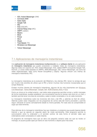 •   AOL Instant Messenger (AIM)
    •   Connecta 2000
    •   Gadu-Gadu
    •   Google Talk
    •   IRC
    •   ICQ (OSCAR)
    •   Internet Relay Chat (IRC)
    •   XMPP (Jabber)
    •   Meetro
    •   MUD
    •   Pichat
    •   SILC
    •   Skype
    •   TeamSpeak (TS)
    •   Windows Live Messenger
    •   Yahoo! Messenger




7.1.Aplicaciones de mensajería instantánea:
Una aplicación de mensajería instantánea multiprotocolo es un software cliente de una aplicación
de mensajería instantánea que puede conectarse a múltiples redes de mensajería instantánea.
Algunas redes con soporte son: AOL Instant Messenger, ICQ, Jabber/XMPP (incluyendo Google Talk,
Gizmo5, y a otras redes basadas en XMPP), MSN Messenger, QQ, Yahoo! Messenger, así como las
redes especializadas, tales como Novell GroupWise y Zephyr. Algunos ofrecen una interfaz de
mensajería instantánea, IRC.



La mensajería instantánea es la evolución del Webchat y los clientes IRC, tienen la ventaja de que
son mucho más sencillos de utilizar que el IRC y tienen muchas más funciones incorporadas que el
simple Webchat.
Existen muchos clientes de mensajería instantánea, algunos de los más importantes son Windows
Live Messenger, Yahoo Messenger, Google Talk, AOM EXpress (AOL) o ICQ.
Como ya vimos en la unidad anterior, casi todos estos programas permiten enviar y recibir mensajes
de forma instantánea, puedes establecer una conversación escrita en tiempo real como en un chat, y
también permite tener una lista de conocidos y saber si están conectados o no en cada momento.
La mensajería instantánea cubre las funciones del chat y del IRC, y además es fácil de utilizar.
Además suelen estar integrados con los programas de correo web del mismo proveedor y permite
seguir utilizando el correo cómodamente desde la misma pantalla. Por todo esto es comprensible el
auge que está teniendo.


Para disfrutar de la mensajería instantánea hay que instalarse un programa que puede bajarse desde
Internet y que se ejecuta en segundo plano de modo permanente. Este programa permite la
comunicación entre tu ordenador y el servidor central, de esta forma el servidor sabe qué
ordenadores están conectados en cada instante.
El programa de mensajería hace que se abra una pequeña ventana cada vez que se recibe un
mensaje, el usuario puede optar por leerlo en ese momento o dejarlo para más tarde.




                                                                                        056
 