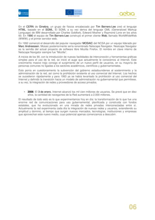 En el CERN de Ginebra, un grupo de físicos encabezado por Tim Berners-Lee creó el lenguaje
HTML, basado en el SGML. El SGML a su vez deriva del lenguaje GML (Generalized Markup
Language) de IBM desarrollado por Charles Goldfarb, Edward Mosher y Raymond Lorie en los años
60. En 1990 el equipo de Tim Berners-Lee construyó el primer cliente Web, llamado WorldWideWeb
(WWW), y el primer servidor web.
En 1992 comenzó el desarrollo del popular navegador MOSAIC del NCSA por un equipo liderado por
Marc Andreessen. Mosaic posteriormente sería renombrado Netscape Navigator. Nestcape Navigator
es la semilla del actual proyecto de software libre Mozilla Firefox. El nombre en clave interno de
Netscape Navigator siempre fue “Mozilla”.
A inicios de los 90, con la introducción de nuevas facilidades de interconexión y herramientas gráficas
simples para el uso de la red, se inició el auge que actualmente le conocemos al Internet. Este
crecimiento masivo trajo consigo el surgimiento de un nuevo perfil de usuarios, en su mayoría de
personas comunes no ligadas a los sectores académicos, científicos y gubernamentales.
Esto ponía en cuestionamiento la subvención del gobierno estadounidense al sostenimiento y la
administración de la red, así como la prohibición existente al uso comercial del Internet. Los hechos
se sucedieron rápidamente y para 1993 ya se había levantado la prohibición al uso comercial del
Internet y definido la transición hacia un modelo de administración no gubernamental que permitiese,
a su vez, la integración de redes y proveedores de acceso privados.


    •   2006: El 3 de enero, Internet alcanzó los mil cien millones de usuarios. Se prevé que en diez
        años, la cantidad de navegantes de la Red aumentará a 2.000 millones.
El resultado de todo esto es lo que experimentamos hoy en día: la transformación de lo que fue una
enorme red de comunicaciones para uso gubernamental, planificada y construida con fondos
estatales, que ha evolucionado en una mirada de redes privadas interconectadas entre sí.
Actualmente la red experimenta cada día la integración de nuevas redes y usuarios, extendiendo su
amplitud y dominio, al tiempo que surgen nuevos mercados, tecnologías, instituciones y empresas
que aprovechan este nuevo medio, cuyo potencial apenas comenzamos a descubrir.




                                                                                                06
 