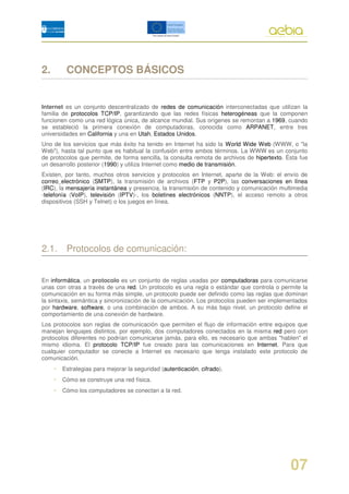 2.        CONCEPTOS BÁSICOS


Internet es un conjunto descentralizado de redes de comunicación interconectadas que utilizan la
familia de protocolos TCP/IP, garantizando que las redes físicas heterogéneas que la componen
funcionen como una red lógica única, de alcance mundial. Sus orígenes se remontan a 1969, cuando
se estableció la primera conexión de computadoras, conocida como ARPANET, entre tres
universidades en California y una en Utah, Estados Unidos.
Uno de los servicios que más éxito ha tenido en Internet ha sido la World Wide Web (WWW, o "la
Web"), hasta tal punto que es habitual la confusión entre ambos términos. La WWW es un conjunto
de protocolos que permite, de forma sencilla, la consulta remota de archivos de hipertexto. Ésta fue
un desarrollo posterior (1990) y utiliza Internet como medio de transmisión.
Existen, por tanto, muchos otros servicios y protocolos en Internet, aparte de la Web: el envío de
correo electrónico (SMTP), la transmisión de archivos (FTP y P2P), las conversaciones en línea
(IRC), la mensajería instantánea y presencia, la transmisión de contenido y comunicación multimedia
-telefonía (VoIP), televisión (IPTV)-, los boletines electrónicos (NNTP), el acceso remoto a otros
dispositivos (SSH y Telnet) o los juegos en línea.




2.1. Protocolos de comunicación:


En informática, un protocolo es un conjunto de reglas usadas por computadoras para comunicarse
unas con otras a través de una red. Un protocolo es una regla o estándar que controla o permite la
comunicación en su forma más simple, un protocolo puede ser definido como las reglas que dominan
la sintaxis, semántica y sincronización de la comunicación. Los protocolos pueden ser implementados
por hardware, software, o una combinación de ambos. A su más bajo nivel, un protocolo define el
comportamiento de una conexión de hardware.
Los protocolos son reglas de comunicación que permiten el flujo de información entre equipos que
manejan lenguajes distintos, por ejemplo, dos computadores conectados en la misma red pero con
protocolos diferentes no podrían comunicarse jamás, para ello, es necesario que ambas "hablen" el
mismo idioma. El protocolo TCP/IP fue creado para las comunicaciones en Internet. Para que
cualquier computador se conecte a Internet es necesario que tenga instalado este protocolo de
comunicación.
     •   Estrategias para mejorar la seguridad (autenticación, cifrado).
     •   Cómo se construye una red física.
     •   Cómo los computadores se conectan a la red.




                                                                                             07
 