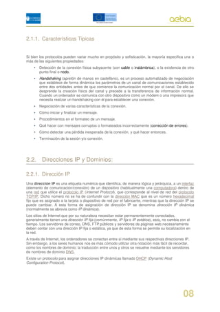 2.1.1. Características Tipicas


Si bien los protocolos pueden variar mucho en propósito y sofisticación, la mayoría especifica una o
más de las siguientes propiedades:
    •   Detección de la conexión física subyacente (con cable o inalámbrica), o la existencia de otro
        punto final o nodo.
    •   Handshaking (apretón de manos en castellano), es un proceso automatizado de negociación
        que establece de forma dinámica los parámetros de un canal de comunicaciones establecido
        entre dos entidades antes de que comience la comunicación normal por el canal. De ello se
        desprende la creación física del canal y precede a la transferencia de información normal.
        Cuando un ordenador se comunica con otro dispositivo como un módem o una impresora que
        necesita realizar un handshaking con él para establecer una conexión.
    •   Negociación de varias características de la conexión.
    •   Cómo iniciar y finalizar un mensaje.
    •   Procedimientos en el formateo de un mensaje.
    •   Qué hacer con mensajes corruptos o formateados incorrectamente (corrección de errores).
    •   Cómo detectar una pérdida inesperada de la conexión, y qué hacer entonces.
    •   Terminación de la sesión y/o conexión.




2.2. Direcciones IP y Dominios:

2.2.1. Dirección IP
Una dirección IP es una etiqueta numérica que identifica, de manera lógica y jerárquica, a un interfaz
(elemento de comunicación/conexión) de un dispositivo (habitualmente una computadora) dentro de
una red que utilice el protocolo IP (Internet Protocol), que corresponde al nivel de red del protocolo
TCP/IP. Dicho número no se ha de confundir con la dirección MAC que es un número hexadecimal
fijo que es asignado a la tarjeta o dispositivo de red por el fabricante, mientras que la dirección IP se
puede cambiar. A esta forma de asignación de dirección IP se denomina dirección IP dinámica
(normalmente se abrevia como IP dinámica).
Los sitios de Internet que por su naturaleza necesitan estar permanentemente conectados,
generalmente tienen una dirección IP fija (comúnmente, IP fija o IP estática), esta, no cambia con el
tiempo. Los servidores de correo, DNS, FTP públicos y servidores de páginas web necesariamente
deben contar con una dirección IP fija o estática, ya que de esta forma se permite su localización en
la red.
A través de Internet, los ordenadores se conectan entre sí mediante sus respectivas direcciones IP.
Sin embargo, a los seres humanos nos es más cómodo utilizar otra notación más fácil de recordar,
como los nombres de dominio; la traducción entre unos y otros se resuelve mediante los servidores
de nombres de dominio DNS.
Existe un protocolo para asignar direcciones IP dinámicas llamado DHCP (Dynamic Host
Configuration Protocol).




                                                                                                  08
 