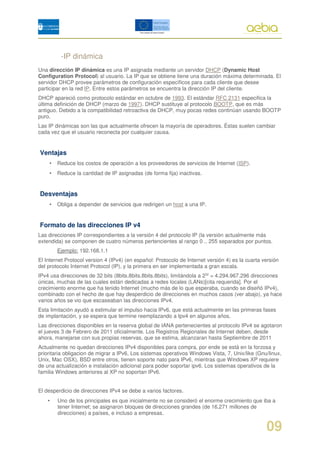-IP dinámica
Una dirección IP dinámica es una IP asignada mediante un servidor DHCP (Dynamic Host
Configuration Protocol) al usuario. La IP que se obtiene tiene una duración máxima determinada. El
servidor DHCP provee parámetros de configuración específicos para cada cliente que desee
participar en la red IP. Entre estos parámetros se encuentra la dirección IP del cliente.
DHCP apareció como protocolo estándar en octubre de 1993. El estándar RFC 2131 especifica la
última definición de DHCP (marzo de 1997). DHCP sustituye al protocolo BOOTP, que es más
antiguo. Debido a la compatibilidad retroactiva de DHCP, muy pocas redes continúan usando BOOTP
puro.
Las IP dinámicas son las que actualmente ofrecen la mayoría de operadores. Éstas suelen cambiar
cada vez que el usuario reconecta por cualquier causa.


Ventajas
    •   Reduce los costos de operación a los proveedores de servicios de Internet (ISP).
    •   Reduce la cantidad de IP asignadas (de forma fija) inactivas.


Desventajas
    •   Obliga a depender de servicios que redirigen un host a una IP.


Formato de las direcciones IP v4
Las direcciones IP correspondientes a la versión 4 del protocolo IP (la versión actualmente más
extendida) se componen de cuatro números pertencientes al rango 0 .. 255 separados por puntos.
        Ejemplo: 192.168.1.1
El Internet Protocol version 4 (IPv4) (en español: Protocolo de Internet versión 4) es la cuarta versión
del protocolo Internet Protocol (IP), y la primera en ser implementada a gran escala.
IPv4 usa direcciones de 32 bits (8bits.8bits.8bits.8bits), limitándola a 232 = 4.294.967.296 direcciones
únicas, muchas de las cuales están dedicadas a redes locales (LANs)[cita requerida]. Por el
crecimiento enorme que ha tenido Internet (mucho más de lo que esperaba, cuando se diseñó IPv4),
combinado con el hecho de que hay desperdicio de direcciones en muchos casos (ver abajo), ya hace
varios años se vio que escaseaban las direcciones IPv4.
Esta limitación ayudó a estimular el impulso hacia IPv6, que está actualmente en las primeras fases
de implantación, y se espera que termine reemplazando a Ipv4 en algunos años.
Las direcciones disponibles en la reserva global de IANA pertenecientes al protocolo IPv4 se agotaron
el jueves 3 de Febrero de 2011 oficialmente. Los Registros Regionales de Internet deben, desde
ahora, manejarse con sus propias reservas, que se estima, alcanzaran hasta Septiembre de 2011
Actualmente no quedan direcciones IPv4 disponibles para compra, por ende se está en la forzosa y
prioritaria obligacion de migrar a IPv6, Los sistemas operativos Windows Vista, 7, Unix/like (Gnu/linux,
Unix, Mac OSX), BSD entre otros, tienen soporte nato para IPv6, mientras que Windows XP requiere
de una actualización e instalación adicional para poder soportar ipv6. Los sistemas operativos de la
familia Windows anteriores al XP no soportan IPv6.


El desperdicio de direcciones IPv4 se debe a varios factores.
    •   Uno de los principales es que inicialmente no se consideró el enorme crecimiento que iba a
        tener Internet; se asignaron bloques de direcciones grandes (de 16,271 millones de
        direcciones) a países, e incluso a empresas.


                                                                                                  09
 