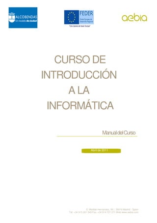 CURSO DE
INTRODUCCIÓN
     A LA
 INFORMÁTICA

                                 Manual del Curso


                       Abril de 2011




                   C/ Matilde Hernández, 50 | 28019 Madrid - Spain
    Tel. +34 915 261 349 Fax. +34 914 727 271 Web www.aebia.com
 