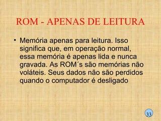 ROM - APENAS DE LEITURA Memória apenas para leitura. Isso significa que, em operação normal, essa memória é apenas lida e nunca gravada. As ROM´s são memórias não voláteis. Seus dados não são perdidos quando o computador é desligado 33 