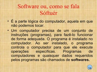 Software ou, como se fala Sóftuér É a parte lógica do computador, aquela em que não podemos tocar. Um computador precisa de um conjunto de instruções (programas), para fazê-lo funcionar de forma adequada. O programa é instalado no computador. Ao ser instalado, o programa controla o computador para que ele execute operações específicas. Programas de computadores e quaisquer dados requeridos pelos programas são chamados de  softwares. 34 