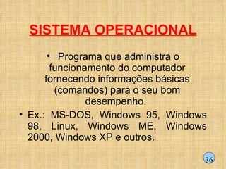 SISTEMA OPERACIONAL Programa que administra o funcionamento do computador fornecendo informações básicas (comandos) para o seu bom desempenho.  Ex.: MS-DOS, Windows 95, Windows 98, Linux, Windows ME, Windows 2000, Windows XP e outros. 36 