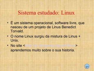 Sistema estudado: Linux  É um sistema operacional, software livre, que nasceu de um projeto de Linus Benedict Torvald. O nome Linux surgiu da mistura de Linus + Unix.  No site < http://pt.wikipedia.org/wiki/linux > aprendemos muito sobre o sua historia.  37 