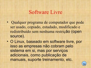 Software Livre Qualquer programa de computador que pode ser usado, copiado, estudado, modificado e redistribuido sem nenhuma restriç ão (open source). O Linux, baseado em software livre, por isso as empresas não cobram pelo sistema em si, mas por serviços adicionais, como publicação de manuais, suporte treinamento, etc.  38 