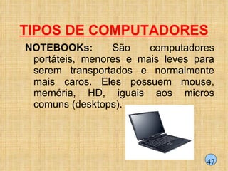 TIPOS DE COMPUTADORES NOTEBOOKs:  São computadores portáteis, menores e mais leves para serem transportados e normalmente mais caros. Eles possuem mouse, memória, HD, iguais aos micros comuns (desktops). 47 