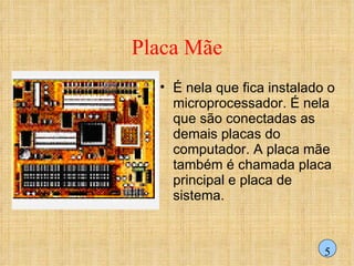 Placa Mãe É nela que fica instalado o microprocessador. É nela que são conectadas as demais placas do computador. A placa mãe também é chamada placa principal e placa de sistema. 5 