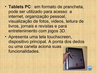 Tablets PC :  em formato de prancheta, pode ser utilizado para acesso  a internet, organização pessoal, visualização de fotos, videos, leitura de livros, jornais e revistas e para entretenimento com jogos 3D. Apresenta uma tela touchscreen, dispositivo principal. A ponta dos dedos ou uma caneta aciona suas funcionalidades. 50 